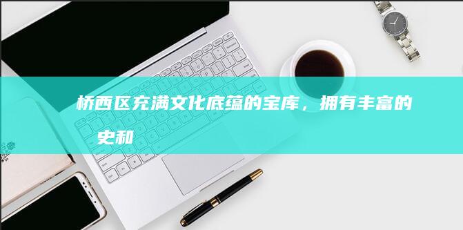 桥西区：充满文化底蕴的宝库，拥有丰富的历史和艺术遗产 (桥西区百度百科)